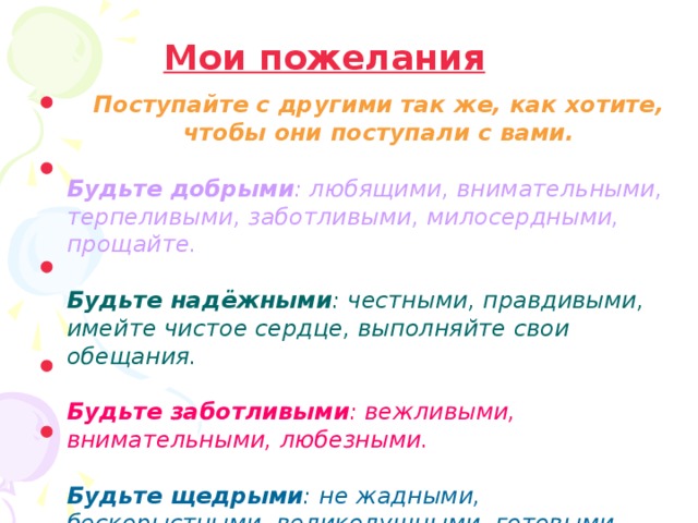 Мои пожелания Поступайте с другими так же, как хотите, чтобы они поступали с вами.  Поступайте с другими так же, как хотите, чтобы они поступали с вами.  Будьте добрыми : любящими, внимательными, терпеливыми, заботливыми, милосердными, прощайте.  Будьте добрыми : любящими, внимательными, терпеливыми, заботливыми, милосердными, прощайте.  Будьте надёжными : честными, правдивыми, имейте чистое сердце, выполняйте свои обещания.  Будьте надёжными : честными, правдивыми, имейте чистое сердце, выполняйте свои обещания.  Будьте заботливыми : вежливыми, внимательными, любезными.  Будьте заботливыми : вежливыми, внимательными, любезными.  Будьте щедрыми : не жадными, бескорыстными, великодушными, готовыми помочь. Будьте щедрыми : не жадными, бескорыстными, великодушными, готовыми помочь. 