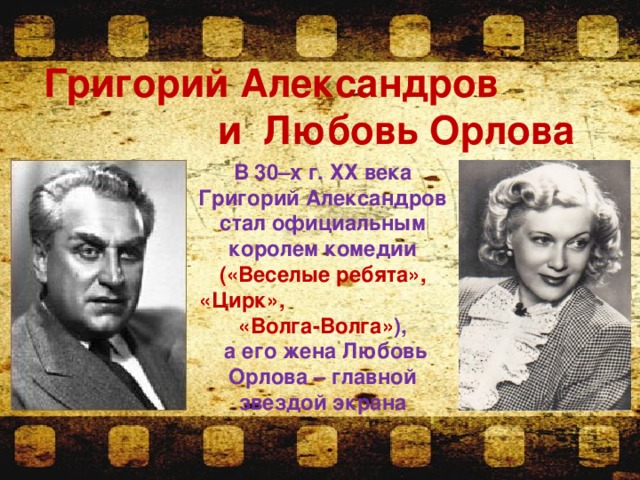 Григорий Александров и Любовь Орлова   В 30–х г. ХХ века Григорий Александров стал официальным королем комедии («Веселые ребята», «Цирк», «Волга-Волга» ),  а его жена Любовь Орлова – главной звездой экрана 