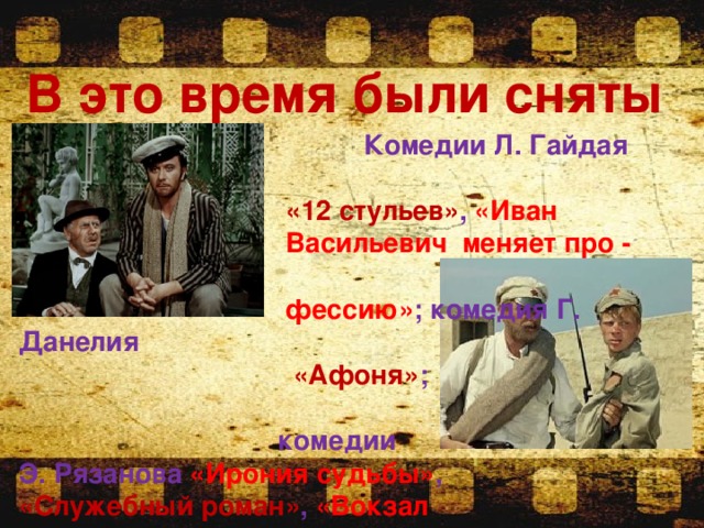 В это время были сняты    Комедии Л. Гайдая  «12 стульев» , «Иван  Васильевич меняет про -  фессию» ; комедия Г. Данелия  «Афоня» ;  комедии Э. Рязанова «Ирония судьбы» , «Служебный роман» , «Вокзал для двоих» ; фильм В. Мотыля «Белое солнце пустыни» 