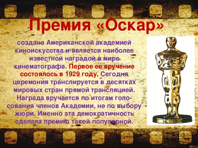 Премия «Оскар»   создана Американской академией киноискусства и является наиболее известной наградой в мире кинематографа. Первое ее вручение состоялось в 1929 году. Сегодня церемония транслируется в десятках мировых стран прямой трансляцией. Награда вручается по итогам голо-сования членов Академии, не по выбору жюри. Именно эта демократичность сделала премию такой популярной. 