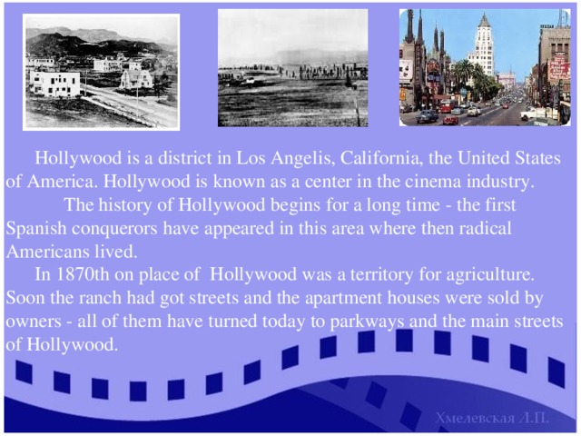 Hollywood is a district in Los Angelis, California, the United States of America. Hollywood is known as a center in the cinema industry.  The history of Hollywood begins for a long time - the first Spanish conquerors have appeared in this area where then radical Americans lived. In 1870th on place of Hollywood was a territory for agriculture. Soon the ranch had got streets and the apartment houses were sold by owners - all of them have turned today to parkways and the main streets of Hollywood. 