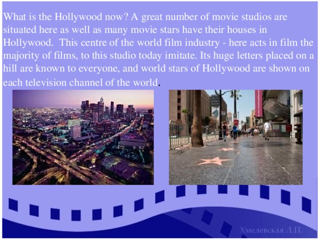 What is the Hollywood now? A great number of movie studios are situated here as well as many movie stars have their houses in Hollywood. This centre of the world film industry - here acts in film the majority of films, to this studio today imitate. Its huge letters placed on a hill are known to everyone, and world stars of Hollywood are shown on each television channel of the world . 