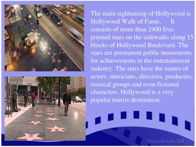 The main sightseeing of Hollywood is Hollywood Walk of Fame.  It consists of more than 2400 five-pointed stars on the sidewalks along 15 blocks of Hollywood Boulevard. The stars are permanent public monuments for achievements in the entertainment industry. The stars have the names of actors, musicians, directors, producers, musical groups and even fictional characters. Hollywood is a very popular tourist destination. 