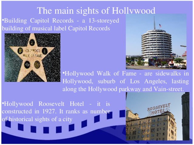 The main sights of Hollywood Building Capitol Records - a 13-storeyed building of musical label Capitol Records Hollywood Walk of Fame - are sidewalks in Hollywood, suburb of Los Angeles, lasting along the Hollywood parkway and Vain-street. Hollywood Roosevelt Hotel - it is constructed in 1927. It ranks as number of historical sights of a city 