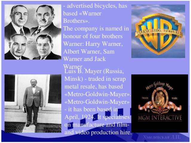 Brothers Warner (Poland) - advertised bicycles, has based «Warner Brothers». The company is named in honour of four brothers Warner: Harry Warner, Albert Warner, Sam Warner and Jack Warner . Luis B. Mayer (Russia, Minsk) - traded in scrap metal resale, has based «Metro-Goldwin-Mayer». «Metro-Goldwin-Mayer» - it has been based in April, 1924. It specialises on manufacture and film-and video production hire. 