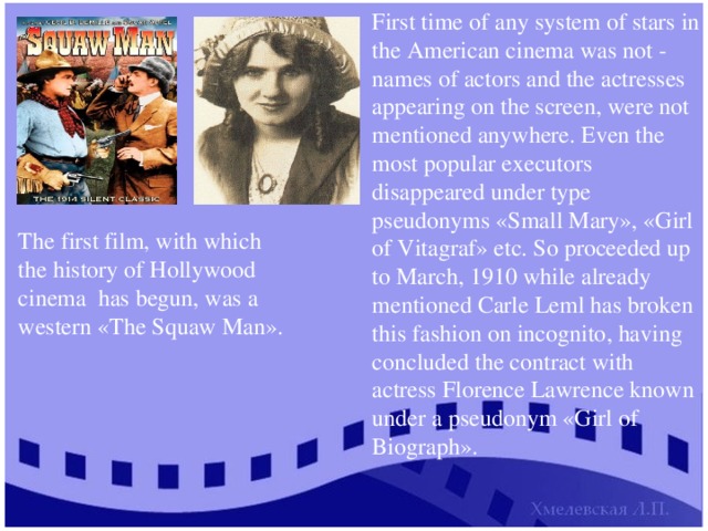 First time of any system of stars in the American cinema was not - names of actors and the actresses appearing on the screen, were not mentioned anywhere. Even the most popular executors disappeared under type pseudonyms «Small Mary», «Girl of Vitagraf» etc. So proceeded up to March, 1910 while already mentioned Carle Leml has broken this fashion on incognito, having concluded the contract with actress Florence Lawrence known under a pseudonym «Girl of Biograph». The first film, with which the history of Hollywood cinema has begun, was a western «The Squaw Man». 