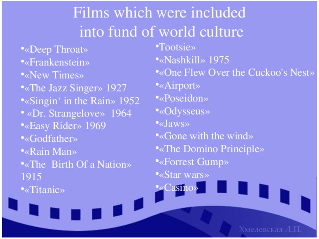 Films which were included  into fund of world culture Tootsie» «Nashkill» 1975 «One Flew Over the Cuckoo's Nest» «Airport» «Poseidon» «Odysseus» «Jaws» «Gone with the wind» «The Domino Principle» «Forrest Gump» «Star wars» «Casino» «Deep Throat» «Frankenstein» «New Times» «The Jazz Singer» 1927 «Singin‘ in the Rain» 1952  «Dr. Strangelove» 1964 «Easy Rider» 1969 «Godfather» «Rain Man» «The Birth Of a Nation» 1915 «Titanic» 