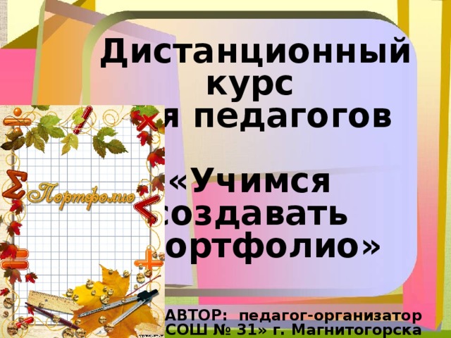 Дистанционный курс для педагогов  «Учимся создавать  портфолио»    АВТОР: педагог-организатор МОУ «СОШ № 31» г. Магнитогорска  Лукина Татьяна Сергеевна e-mail : Lukina74@mail.ru  