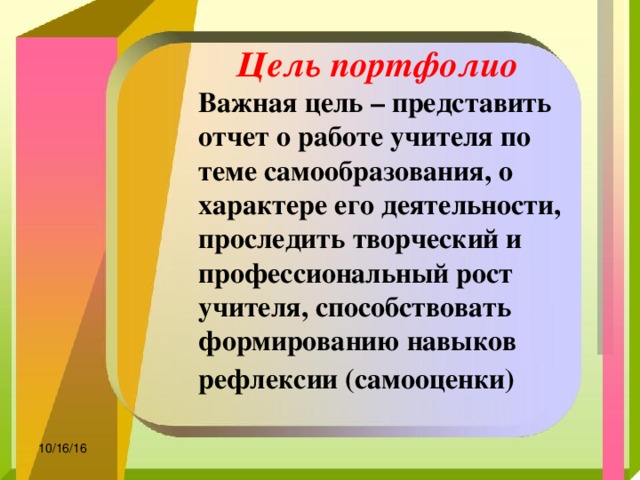 Цель портфолио  Важная цель – представить отчет о работе учителя по теме самообразования, о характере его деятельности, проследить творческий и профессиональный рост учителя, способствовать формированию навыков рефлексии (самооценки)   10/16/16 