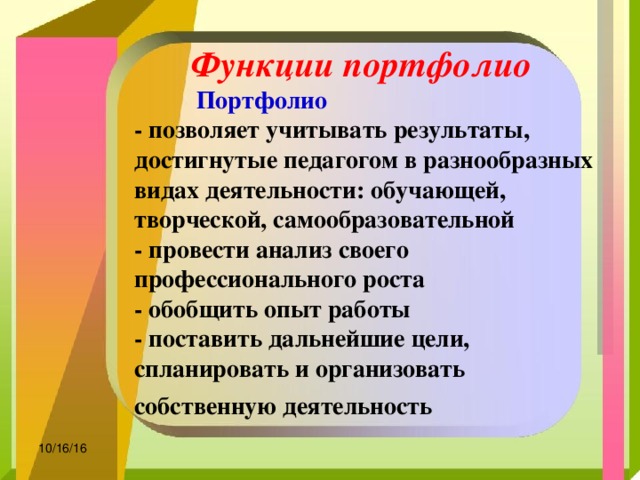 Функции портфолио   Портфолио - позволяет учитывать результаты, достигнутые педагогом в разнообразных видах деятельности: обучающей, творческой, самообразовательной - провести анализ своего профессионального роста - обобщить опыт работы - поставить дальнейшие цели, спланировать и организовать собственную деятельность  10/16/16 