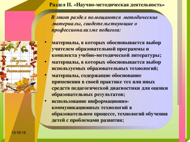 Раздел II. «Научно-методическая деятельность»    В этот раздел помещаются методические материалы, свидетельствующие о профессионализме педагога:  материалы, в которых обосновывается выбор учителем образовательной программы и комплекта учебно-методической литературы;  материалы, в которых обосновывается выбор используемых образовательных технологий;  материалы, содержащие обоснование применения в своей практике тех или иных средств педагогической диагностики для оценки образовательных результатов;  использование информационно-коммуникационных технологий в образовательном процессе, технологий обучения детей с проблемами развития;  10/16/16 