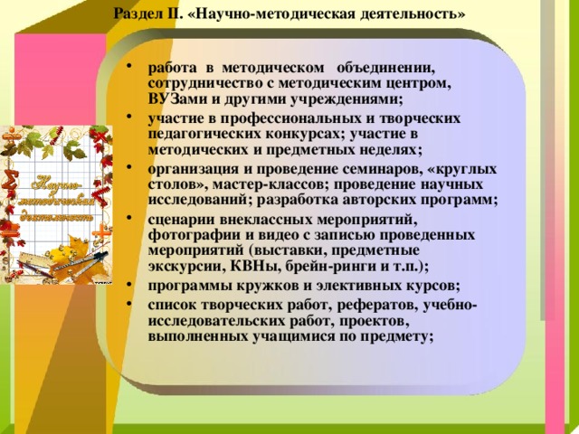 Раздел II. «Научно-методическая деятельность» работа  в  методическом   объединении, сотрудничество с методическим центром, ВУЗами и другими учреждениями; участие в профессиональных и творческих педагогических конкурсах; участие в методических и предметных неделях; организация и проведение семинаров, «круглых столов», мастер-классов; проведение научных исследований; разработка авторских программ; сценарии внеклассных мероприятий, фотографии и видео с записью проведенных мероприятий (выставки, предметные экскурсии, КВНы, брейн-ринги и т.п.); программы кружков и элективных курсов;   список творческих работ, рефератов, учебно-исследовательских работ, проектов, выполненных учащимися по предмету; 