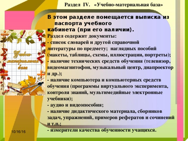  Раздел  IV.   «Учебно-материальная база» В этом разделе помещается выписка из паспорта учебного кабинета (при его наличии).  Раздел содержит документы: - список словарей и другой справочной литературы по предмету;  наглядных пособий (макеты, таблицы, схемы, иллюстрации, портреты); - наличие технических средств обучения (телевизор, видеомагнитофон, музыкальный центр, диапроектор и др.); - наличие компьютера и компьютерных средств обучения (программы виртуального эксперимента, контроля знаний, мультимедийные электронные учебники); - аудио и видеопособия; - наличие дидактического материала, сборников задач, упражнений, примеров рефератов и сочинений и т.п.; - измерители качества обученности учащихся.  10/16/16 