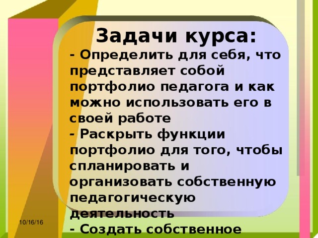 Задачи курса: - Определить для себя, что представляет собой портфолио педагога и как можно использовать его в своей работе   - Раскрыть функции портфолио для того, чтобы спланировать и организовать собственную педагогическую деятельность - Создать собственное портфолио   - Ознакомиться с сайтами, на которых можно разместить свое портфолио  10/16/16 