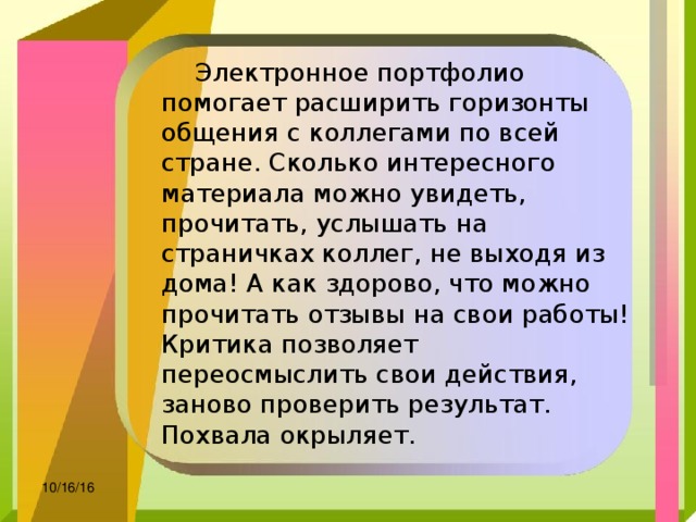  Электронное портфолио помогает расширить горизонты общения с коллегами по всей стране. Сколько интересного материала можно увидеть, прочитать, услышать на страничках коллег, не выходя из дома! А как здорово, что можно прочитать отзывы на свои работы! Критика позволяет переосмыслить свои действия, заново проверить результат. Похвала окрыляет. 10/16/16 