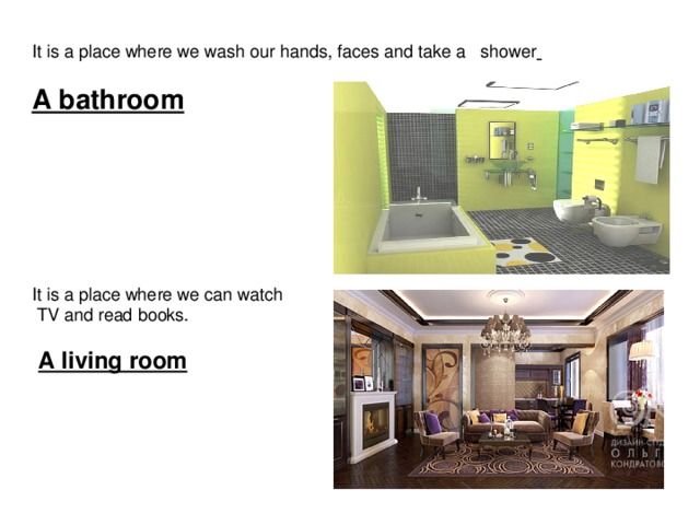 It is a place where we wash our hands, faces and take a shower   A bathroom  It is a place where we can watch  TV and read books.  A living room 