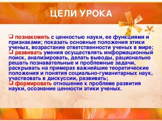  познакомить с ценностью науки, ее функциями и признаками; показать основные положения этики ученых, возрастание ответственности ученых в мире;  развивать умения осуществлять информационный поиск, анализировать, делать выводы, рационально решать познавательные и проблемные задачи, раскрывать на примерах важнейшие теоретические положения и понятия социально-гуманитарных наук, участвовать в дискуссии, развивать;  формировать отношение к проблеме развития науки, осознание ценности этики ученых. 