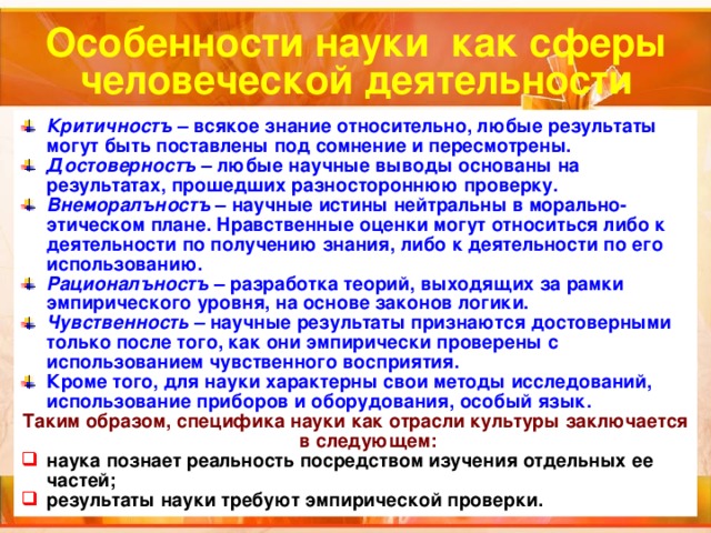 Особенности науки как сферы человеческой деятельности Критичностъ – всякое знание относительно, любые результаты могут быть поставлены под сомнение и пересмотрены. Достоверностъ – любые научные выводы основаны на результатах, прошедших разностороннюю проверку. Внеморалъностъ – научные истины нейтральны в морально-этическом плане. Нравственные оценки могут относиться либо к деятельности по получению знания, либо к деятельности по его использованию. Рационалъностъ – разработка теорий, выходящих за рамки эмпирического уровня, на основе законов логики. Чувственность – научные результаты признаются достоверными только после того, как они эмпирически проверены с использованием чувственного восприятия. Кроме того, для науки характерны свои методы исследований, использование приборов и оборудования, особый язык. Таким образом, специфика науки как отрасли культуры заключается в следующем: наука познает реальность посредством изучения отдельных ее частей; результаты науки требуют эмпирической проверки.  