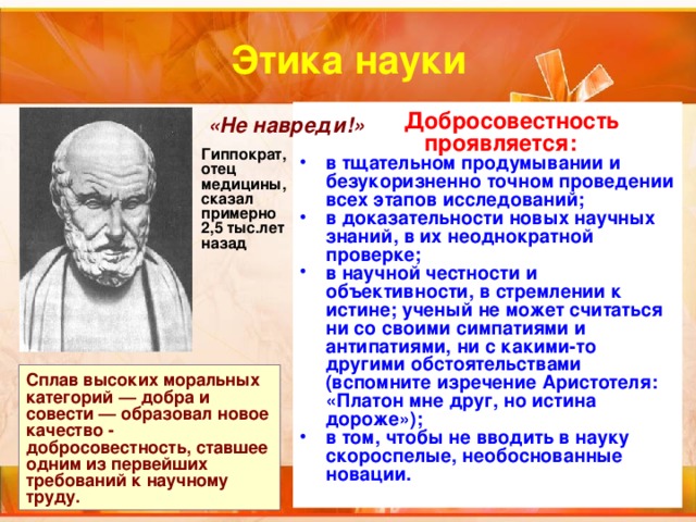 Этика науки  Добросовестность проявляется: в тщательном продумывании и безукоризненно точном проведении всех этапов исследований; в доказательности новых научных знаний, в их неоднократной проверке; в научной честности и объективности, в стремлении к истине; ученый не может считаться ни со своими симпатиями и антипатиями, ни с какими-то другими обстоятельствами (вспомните изречение Аристотеля: «Платон мне друг, но истина дороже»); в том, чтобы не вводить в науку скороспелые, необоснованные новации.  «Не навреди!» Гиппократ, отец медицины, сказал примерно 2,5 тыс.лет назад Сплав высоких моральных категорий — добра и совести — образовал новое качество - добросовестность, ставшее одним из первейших требований к научному труду. 