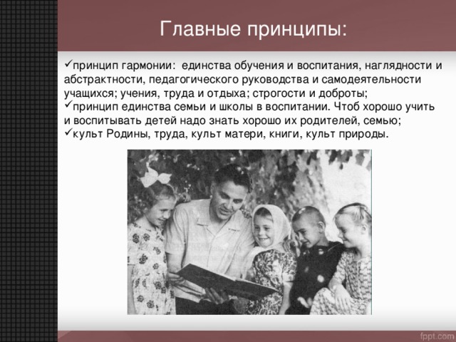 Главные принципы: принцип гармонии: единства обучения и воспитания, наглядности и абстрактности, педагогического руководства и самодеятельности учащихся; учения, труда и отдыха; строгости и доброты; принцип единства семьи и школы в воспитании. Чтоб хорошо учить и воспитывать детей надо знать хорошо их родителей, семью; культ Родины, труда, культ матери, книги, культ природы. 