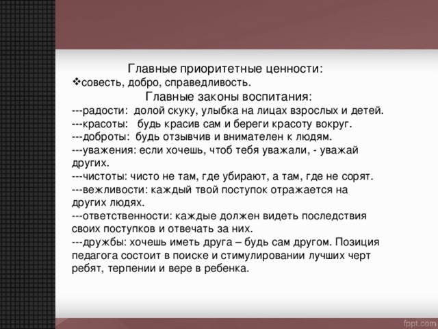 Главные приоритетные ценности: совесть, добро, справедливость. Главные законы воспитания: ---радости: долой скуку, улыбка на лицах взрослых и детей. ---красоты: будь красив сам и береги красоту вокруг. ---доброты: будь отзывчив и внимателен к людям. ---уважения: если хочешь, чтоб тебя уважали, - уважай других. ---чистоты: чисто не там, где убирают, а там, где не сорят. ---вежливости: каждый твой поступок отражается на других людях. ---ответственности: каждые должен видеть последствия своих поступков и отвечать за них. ---дружбы: хочешь иметь друга – будь сам другом. Позиция педагога состоит в поиске и стимулировании лучших черт ребят, терпении и вере в ребенка. 