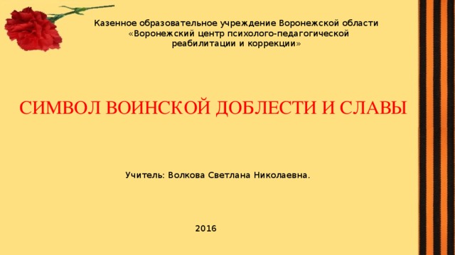 Казенное образовательное учреждение Воронежской области «Воронежский центр психолого-педагогической реабилитации и коррекции» СИМВОЛ ВОИНСКОЙ ДОБЛЕСТИ И СЛАВЫ Учитель: Волкова Светлана Николаевна. 2016 