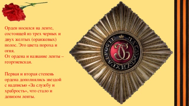 Орден носился на ленте, состоящей из трех черных и двух желтых (оранжевых) полос. Это цвета пороха и огня. От ордена и название ленты –георгиевская. Первая и вторая степень ордена дополнялись звездой с надписью «За службу и храбрость», что стало и девизом ленты. 