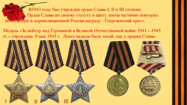  В1943 году был учрежден орден Славы I, II и III степени.  Орден Славы по своему статуту и цвету ленты частично повторял почитаемую в дореволюционной России награду - Георгиевский крест. Медаль «За победу над Германией в Великой Отечественной войне 1941—1945 гг.» учреждена 9 мая 1945 г. Лента медали была такой, как у ордена Славы. 