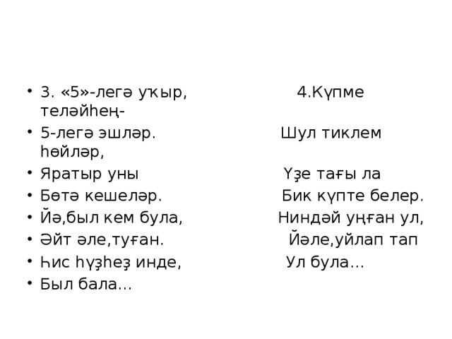 3. «5»-легә уҡыр, 4.Күпме теләйһең- 5-легә эшләр. Шул тиклем һөйләр, Яратыр уны Үҙе тағы ла Бөтә кешеләр. Бик күпте белер. Йә,был кем була, Ниндәй уңған ул, Әйт әле,туған. Йәле,уйлап тап Һис һүҙһеҙ инде, Ул була… Был бала… 
