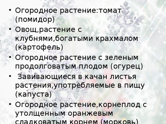 Огородное растение:томат (помидор) Овощ,растение с клубнями,богатыми крахмалом (картофель) Огородное растение с зеленым продолговатым плодом (огурец)  Завивающиеся в качан листья растения,употребляемые в пищу (капуста) Огородное растение,корнеплод с утолщенным оранжевым сладковатым корнем (морковь) 
