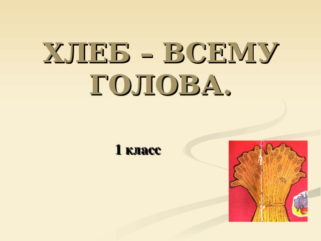 ХЛЕБ – ВСЕМУ ГОЛОВА. 1 класс 