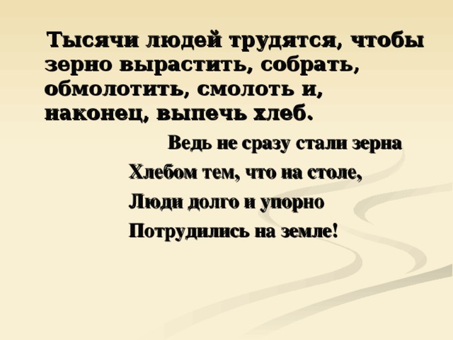  Тысячи людей трудятся, чтобы зерно вырастить, собрать, обмолотить, смолоть и, наконец, выпечь хлеб.  Ведь не сразу стали зерна  Хлебом тем, что на столе,  Люди долго и упорно  Потрудились на земле! 