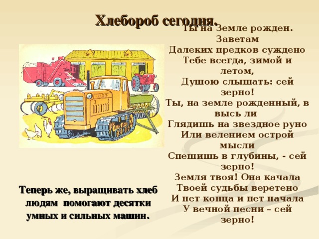 Хлебороб сегодня.  Ты на Земле рожден. Заветам Далеких предков суждено Тебе всегда, зимой и летом, Душою слышать: сей зерно! Ты, на земле рожденный, в высь ли Глядишь на звездное руно Или велением острой мысли Спешишь в глубины, - сей зерно! Земля твоя! Она качала Твоей судьбы веретено И нет конца и нет начала У вечной песни – сей зерно!   Теперь же, выращивать хлеб людям помогают десятки умных и сильных машин . 