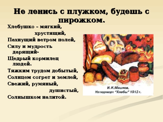 Не ленись с плужком, будешь с пирожком. Хлебушко – мягкий,  хрустящий, Пахнущий ветром полей, Силу и мудрость дарящий- Щедрый кормилец людей. Тяжким трудом добытый, Солнцем согрет и землей, Свежий, румяный,  душистый, Солнышком налитой.  