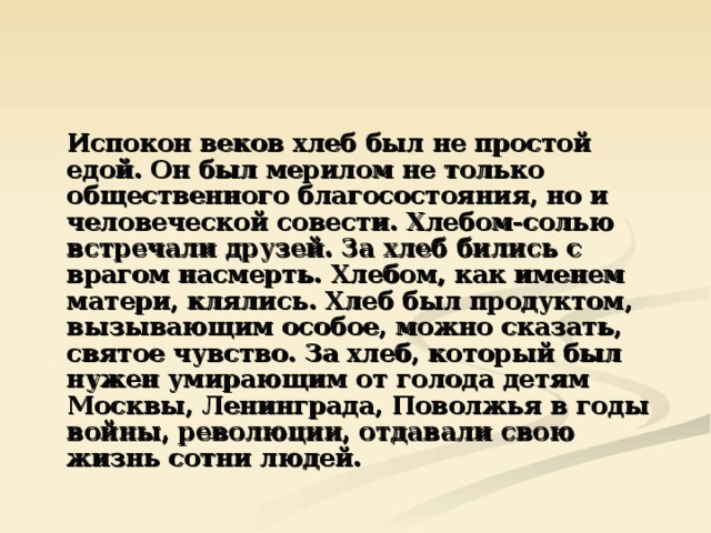  Испокон веков хлеб был не простой едой. Он был мерилом не только общественного благосостояния, но и человеческой совести. Хлебом-солью встречали друзей. За хлеб бились с врагом насмерть. Хлебом, как именем матери, клялись. Хлеб был продуктом, вызывающим особое, можно сказать, святое чувство. За хлеб, который был нужен умирающим от голода детям Москвы, Ленинграда, Поволжья в годы войны, революции, отдавали свою жизнь сотни людей. 