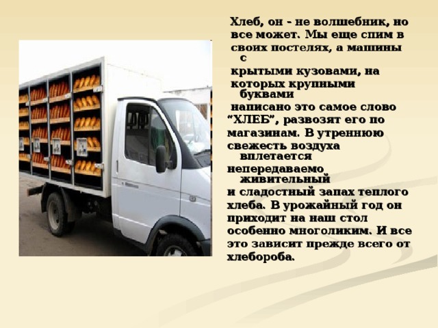  Хлеб, он - не волшебник, но  все может. Мы еще спим в  своих постелях, а машины с  крытыми кузовами, на  которых крупными буквами  написано это самое слово “ ХЛЕБ”, развозят его по магазинам. В утреннюю свежесть воздуха вплетается непередаваемо живительный и сладостный запах теплого хлеба. В урожайный год он приходит на наш стол особенно многоликим. И все это зависит прежде всего от хлебороба. 