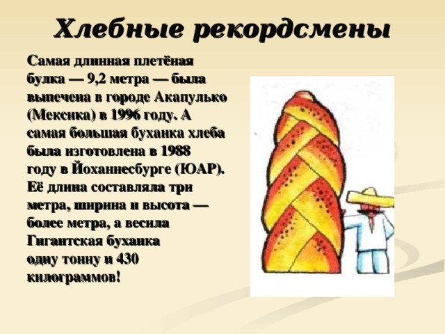 Хлебные рекордсмены   Самая длинная плетёная булка — 9,2 метра — была выпечена в городе Акапулько (Мексика) в 1996 году. А самая большая буханка хлеба была изготовлена в 1988 году в Йоханнесбурге (ЮАР). Её длина составляла три метра, ширина и высота — более метра, а весила Гигантская буханка одну тонну и 430 килограммов! 