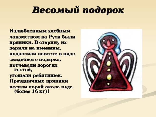 Весомый подарок   Излюбленным хлебным лакомством на Руси были пряники. В старину их дарили на именины, подносили невесте в виде свадебного подарка, потчевали дорогих гостей, угощали ребятишек. Праздничные пряники весили порой около пуда (более 16 кг)! 