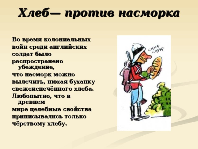 Хлеб— против насморка   Во время колониальных войн среди английских солдат было распространено убеждение, что насморк можно вылечить, нюхая буханку свежеиспечённого хлеба. Любопытно, что в древнем мире целебные свойства приписывались только чёрствому хлебу. 