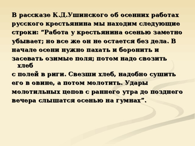 В рассказе К.Д.Ушинского об осенних работах русского крестьянина мы находим следующие строки: “Работа у крестьянина осенью заметно убывает; но все же он не остается без дела. В начале осени нужно пахать и боронить и засевать озимые поля; потом надо свозить хлеб с полей в риги. Свезши хлеб, надобно сушить его в овине, а потом молотить. Удары молотильных цепов с раннего утра до позднего вечера слышатся осенью на гумнах”. 