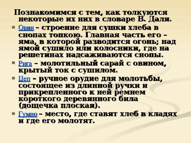  Познакомимся с тем, как толкуются некоторые их них в словаре В. Даля. Овин  – строение для сушки хлеба в снопах топкою. Главная часть его – яма, в которой разводится огонь; над ямой сушило или колосники, где на решетинах надсаживаются снопы. Рига – молотильный сарай с овином, крытый ток с сушилом. Цеп – ручное орудие для молотьбы, состоящее из длинной ручки и прикрепленного к ней ремнем короткого деревянного била (дощечка плоская). Гумно  – место, где ставят хлеб в кладях и где его молотят. 