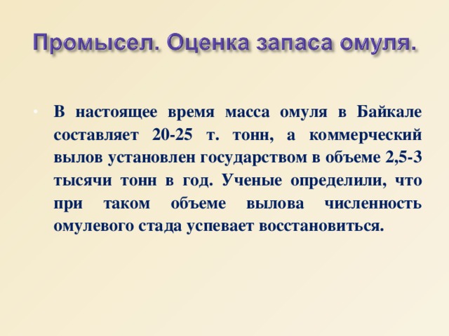В настоящее время масса омуля в Байкале составляет 20-25 т. тонн, а коммерческий вылов установлен государством в объеме 2,5-3 тысячи тонн в год. Ученые определили, что при таком объеме вылова численность омулевого стада успевает восстановиться. 