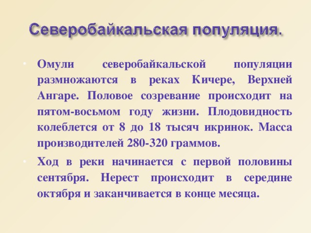 Омули северобайкальской популяции размножаются в реках Кичере, Верхней Ангаре. Половое созревание происходит на пятом-восьмом году жизни. Плодовидность колеблется от 8 до 18 тысяч икринок. Масса производителей 280-320 граммов. Ход в реки начинается с первой половины сентября. Нерест происходит в середине октября и заканчивается в конце месяца. 