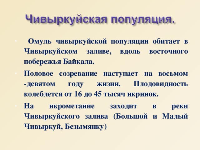  Омуль чивыркуйской популяции обитает в Чивыркуйском заливе, вдоль восточного побережья Байкала. Половое созревание наступает на восьмом -девятом году жизни. Плодовидность колеблется от 16 до 45 тысяч икринок. На икрометание заходит в реки Чивыркуйского залива (Большой и Малый Чивыркуй, Безымянку) 