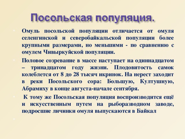 Омуль посольской популяции отличается от омуля селенгинской и северобайкальской популяции более крупными размерами, но меньшими - по сравнению с омулем Чивыркуйской популяции. Половое созревание в массе наступает на одиннадцатом – тринадцатом году жизни. Плодовитость самок колеблется от 8 до 28 тысяч икринок. На нерест заходит в реки Посольского сора: Большую, Култушную, Абрамиху в конце августа-начале сентября.  К тому же Посольская популяция воспроизводится ещё и искусственным путем на рыборазводном заводе, подросшие личинки омуля выпускаются в Байкал  