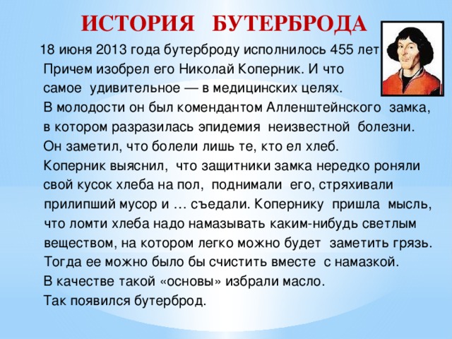 ИСТОРИЯ БУТЕРБРОДА 18 июня 2013 года бутерброду исполнилось 455 лет.  Причем изобрел его Николай Коперник. И что  самое удивительное — в медицинских целях.  В молодости он был комендантом Алленштейнского замка,  в котором разразилась эпидемия неизвестной болезни.  Он заметил, что болели лишь те, кто ел хлеб.  Коперник выяснил, что защитники замка нередко роняли  свой кусок хлеба на пол, поднимали его, стряхивали  прилипший мусор и … съедали. Копернику пришла мысль,  что ломти хлеба надо намазывать каким-нибудь светлым  веществом, на котором легко можно будет заметить грязь.  Тогда ее можно было бы счистить вместе с намазкой.  В качестве такой «основы» избрали масло.  Так появился бутерброд. 