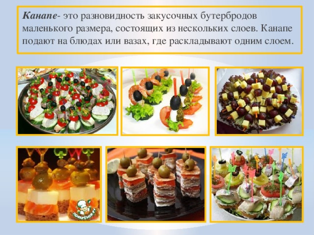 Канапе - это разновидность закусочных бутербродов маленького размера, состоящих из нескольких слоев. Канапе подают на блюдах или вазах, где раскладывают одним слоем. 