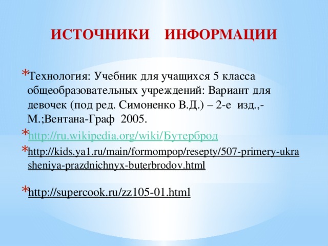 ИСТОЧНИКИ ИНФОРМАЦИИ Технология: Учебник для учащихся 5 класса общеобразовательных учреждений: Вариант для девочек (под ред. Симоненко В.Д.) – 2-е изд.,-М.;Вентана-Граф 2005. http://ru.wikipedia.org/wiki/ Бутерброд http://kids.ya1.ru/main/formompop/resepty/507-primery-ukrasheniya-prazdnichnyx-buterbrodov.html  http://supercook.ru/zz105-01.html  