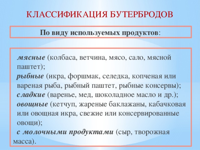 КЛАССИФИКАЦИЯ БУТЕРБРОДОВ По виду используемых продуктов :   мясные (колбаса, ветчина, мясо, сало, мясной  паштет);  рыбные (икра, форшмак, селедка, копченая или  вареная рыба, рыбный паштет, рыбные консервы);  сладкие (варенье, мед, шоколадное масло и др.);  овощные (кетчуп, жареные баклажаны, кабачковая  или овощная икра, свежие или консервированные  овощи);  с молочными продуктами (сыр, творожная масса). 