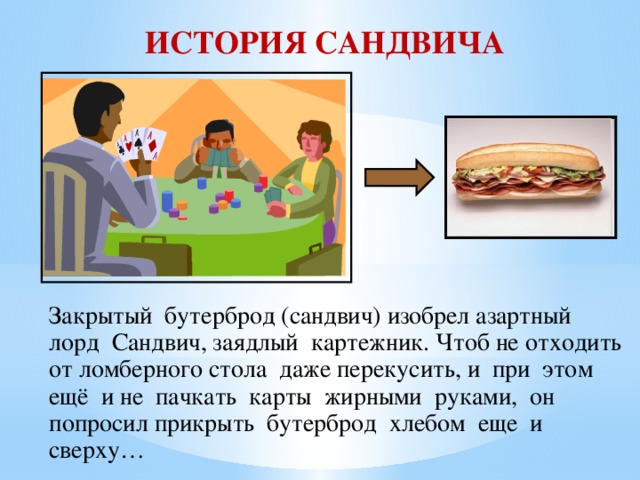 ИСТОРИЯ САНДВИЧА Закрытый бутерброд (сандвич) изобрел азартный  лорд Сандвич, заядлый картежник. Чтоб не отходить от ломберного стола даже перекусить, и при этом ещё и не пачкать карты жирными руками, он попросил прикрыть бутерброд хлебом еще и сверху…   